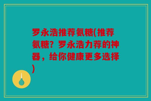 罗永浩推荐氨糖(推荐氨糖?罗永浩力荐的神器,给你健康更多选择) 罗永浩推荐氨糖(推荐氨糖?罗永浩力荐的神器,给你健康更多选择)