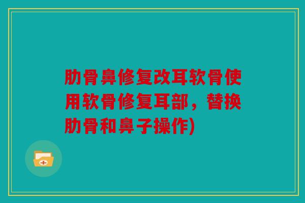 肋骨鼻修复改耳软骨使用软骨修复耳部，替换肋骨和鼻子操作)