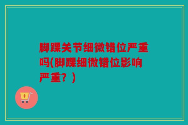 脚踝关节细微错位严重吗(脚踝细微错位影响严重？)
