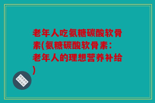 老年人吃氨糖碳酸软骨素(氨糖碳酸软骨素:老年人的理想营养补给) 老年人吃氨糖碳酸软骨素(氨糖碳酸软骨素:老年人的理想营养补给)