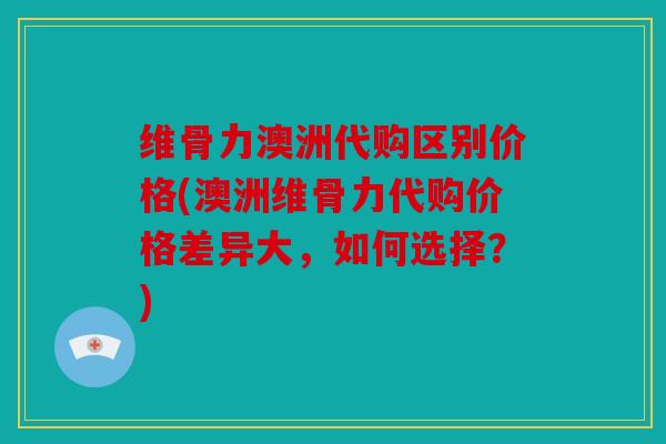 维骨力澳洲代购区别价格(澳洲维骨力代购价格差异大，如何选择？)