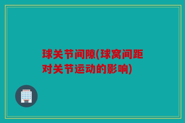 球关节间隙(球窝间距对关节运动的影响)