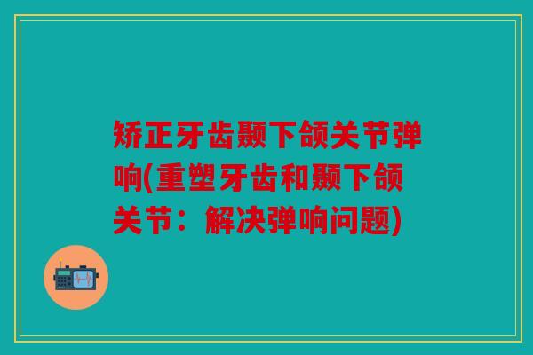 矫正牙齿颞下颌关节弹响(重塑牙齿和颞下颌关节：解决弹响问题)