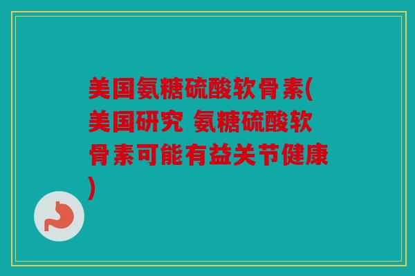 美国氨糖硫酸软骨素(美国研究 氨糖硫酸软骨素可能有益关节健康) 美国氨糖硫酸软骨素(美国研究 氨糖硫酸软骨素可能有益关节健康)