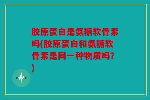 胶原蛋白是氨糖软骨素吗(胶原蛋白和氨糖软骨素是同一种物质吗？)