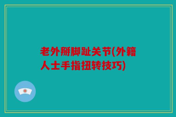 老外掰脚趾关节(外籍人士手指扭转技巧) 老外掰脚趾关节(外籍人士手指扭转技巧)