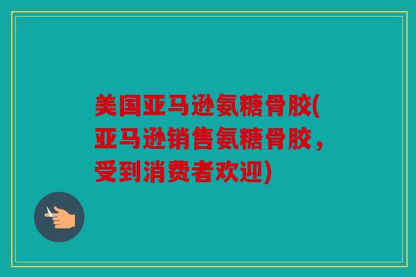 美国亚马逊氨糖骨胶(亚马逊销售氨糖骨胶,受到消费者欢迎) 美国亚马逊氨糖骨胶(亚马逊销售氨糖骨胶,受到消费者欢迎)