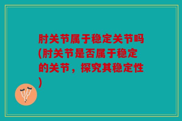 肘关节属于稳定关节吗(肘关节是否属于稳定的关节,探究其稳定性) 肘关节属于稳定关节吗(肘关节是否属于稳定的关节,探究其稳定性)