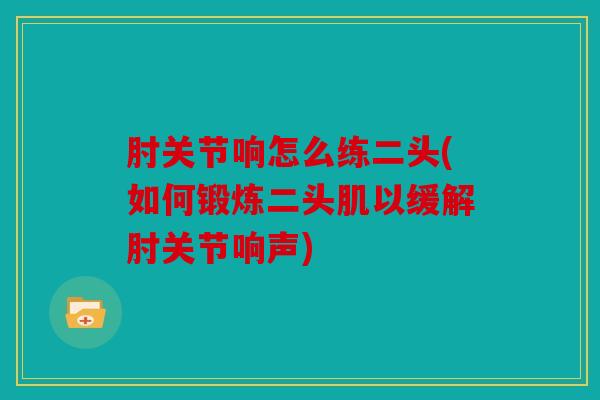 肘关节响怎么练二头(如何锻炼二头肌以缓解肘关节响声) 肘关节响怎么练二头(如何锻炼二头肌以缓解肘关节响声)
