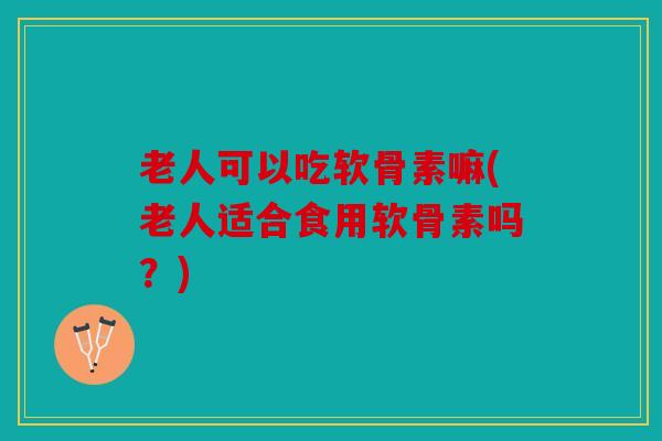 老人可以吃软骨素嘛(老人适合食用软骨素吗?) 老人可以吃软骨素嘛(老人适合食用软骨素吗?)