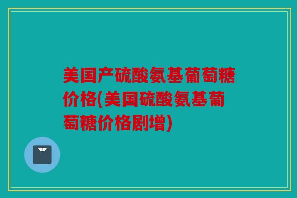 美国产硫酸氨基葡萄糖价格(美国硫酸氨基葡萄糖价格剧增) 美国产硫酸氨基葡萄糖价格(美国硫酸氨基葡萄糖价格剧增)