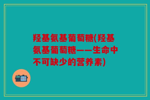 羟基氨基葡萄糖(羟基氨基葡萄糖——生命中不可缺少的营养素) 羟基氨基葡萄糖(羟基氨基葡萄糖——生命中不可缺少的营养素)