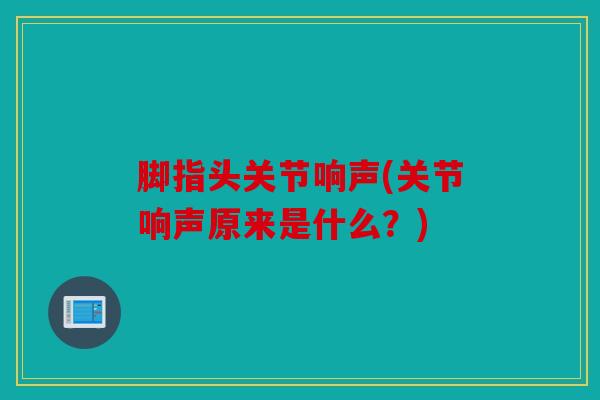 脚指头关节响声(关节响声原来是什么?) 脚指头关节响声(关节响声原来是什么?)