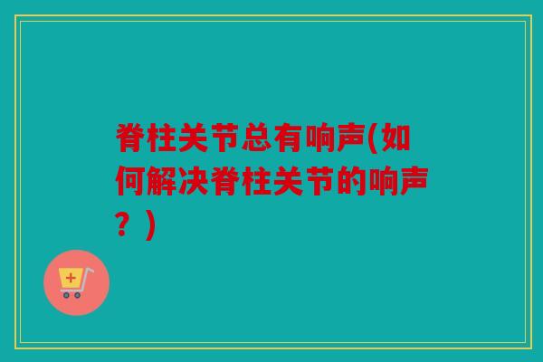 脊柱关节总有响声(如何解决脊柱关节的响声?) 脊柱关节总有响声(如何解决脊柱关节的响声?)