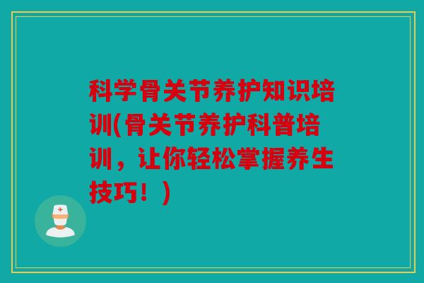 科学骨关节养护知识培训(骨关节养护科普培训,让你轻松掌握养生技巧!) 科学骨关节养护知识培训(骨关节养护科普培训,让你轻松掌握养生技巧!)