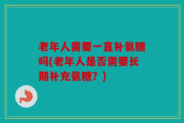 老年人需要一直补氨糖吗(老年人是否需要长期补充氨糖?) 老年人需要一直补氨糖吗(老年人是否需要长期补充氨糖?)