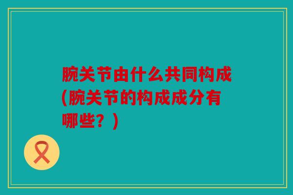 腕关节由什么共同构成(腕关节的构成成分有哪些?) 腕关节由什么共同构成(腕关节的构成成分有哪些?)