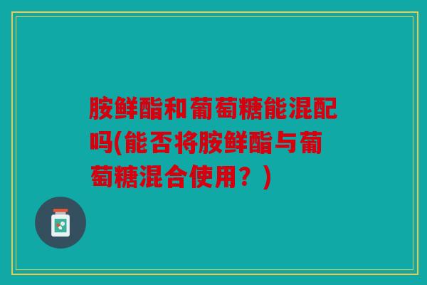 胺鲜酯和葡萄糖能混配吗(能否将胺鲜酯与葡萄糖混合使用?) 胺鲜酯和葡萄糖能混配吗(能否将胺鲜酯与葡萄糖混合使用?)