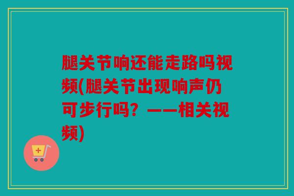 腿关节响还能走路吗视频(腿关节出现响声仍可步行吗？——相关视频)