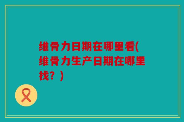 维骨力日期在哪里看(维骨力生产日期在哪里找?) 维骨力日期在哪里看(维骨力生产日期在哪里找?)