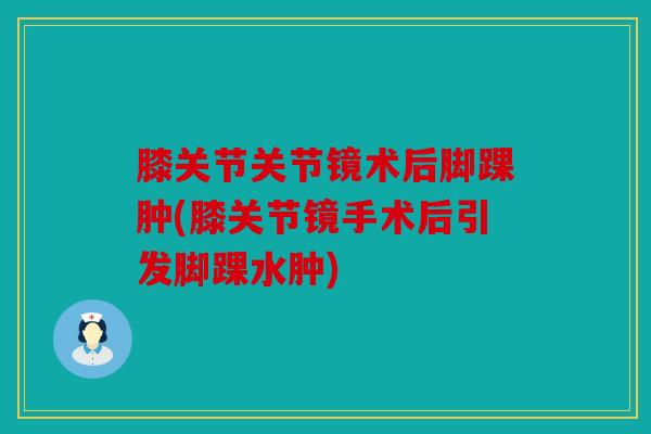 膝关节关节镜术后脚踝肿(膝关节镜手术后引发脚踝水肿) 膝关节关节镜术后脚踝肿(膝关节镜手术后引发脚踝水肿)