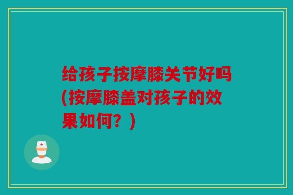 给孩子按摩膝关节好吗(按摩膝盖对孩子的效果如何?) 给孩子按摩膝关节好吗(按摩膝盖对孩子的效果如何?)