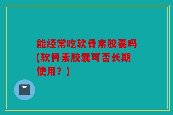能经常吃软骨素胶囊吗(软骨素胶囊可否长期使用?) 能经常吃软骨素胶囊吗(软骨素胶囊可否长期使用?)