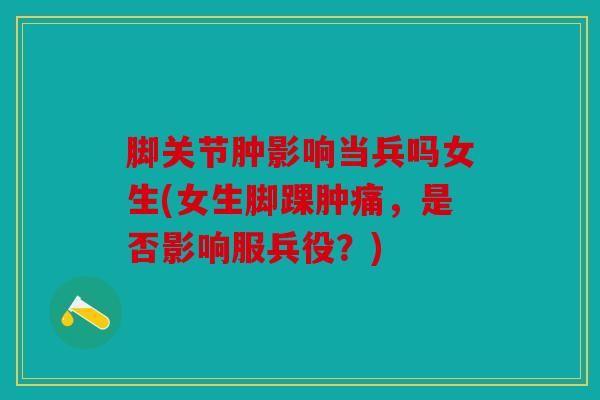 脚关节肿影响当兵吗女生(女生脚踝肿痛,是否影响服兵役?) 脚关节肿影响当兵吗女生(女生脚踝肿痛,是否影响服兵役?)