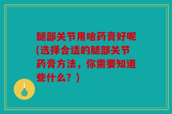 腿部关节用啥药膏好呢(选择合适的腿部关节药膏方法,你需要知道些什么?) 腿部关节用啥药膏好呢(选择合适的腿部关节药膏方法,你需要知道些什么?)
