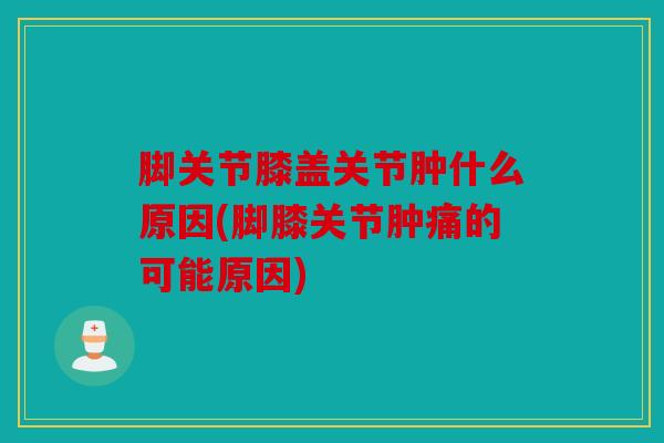 脚关节膝盖关节肿什么原因(脚膝关节肿痛的可能原因) 脚关节膝盖关节肿什么原因(脚膝关节肿痛的可能原因)