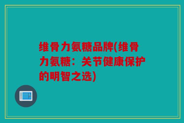 维骨力氨糖品牌(维骨力氨糖：关节健康保护的明智之选)
