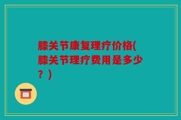膝关节康复理疗价格(膝关节理疗费用是多少?) 膝关节康复理疗价格(膝关节理疗费用是多少?)