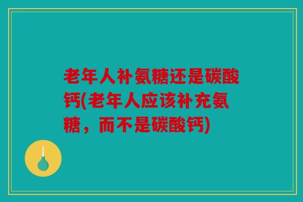 老年人补氨糖还是碳酸钙(老年人应该补充氨糖，而不是碳酸钙)
