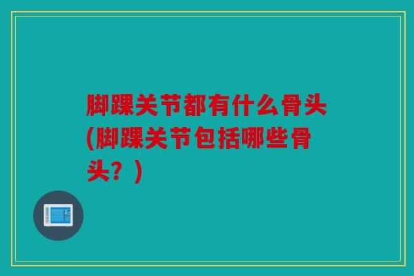 脚踝关节都有什么骨头(脚踝关节包括哪些骨头?) 脚踝关节都有什么骨头(脚踝关节包括哪些骨头?)