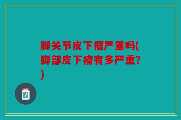 脚关节皮下瘤严重吗(脚部皮下瘤有多严重?) 脚关节皮下瘤严重吗(脚部皮下瘤有多严重?)