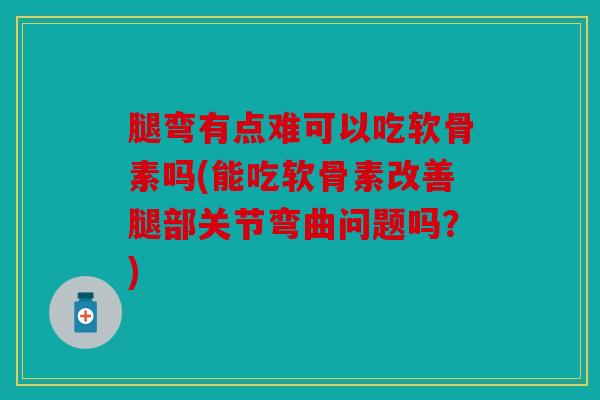 腿弯有点难可以吃软骨素吗(能吃软骨素改善腿部关节弯曲问题吗？)