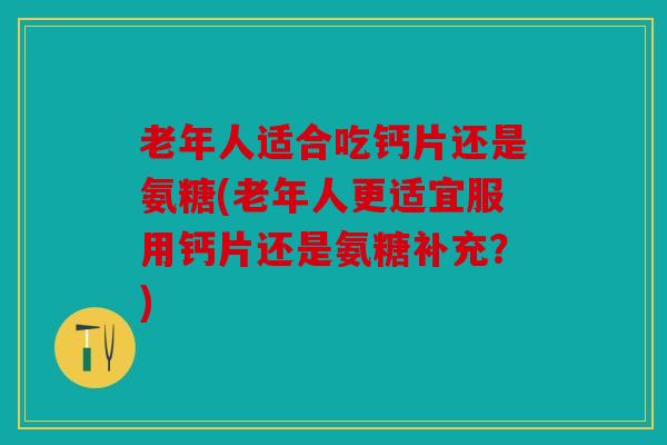 老年人适合吃钙片还是氨糖(老年人更适宜服用钙片还是氨糖补充?) 老年人适合吃钙片还是氨糖(老年人更适宜服用钙片还是氨糖补充?)