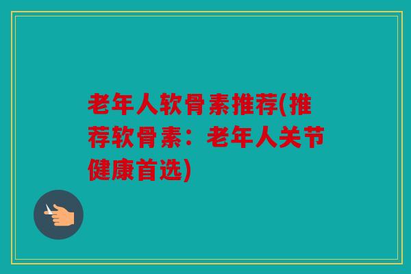 老年人软骨素推荐(推荐软骨素：老年人关节健康首选)
