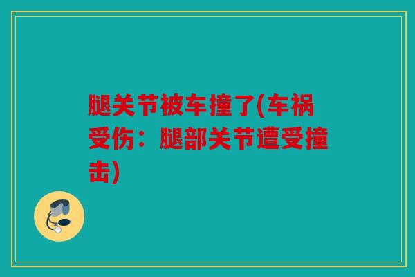 腿关节被车撞了(车祸受伤:腿部关节遭受撞击) 腿关节被车撞了(车祸受伤:腿部关节遭受撞击)