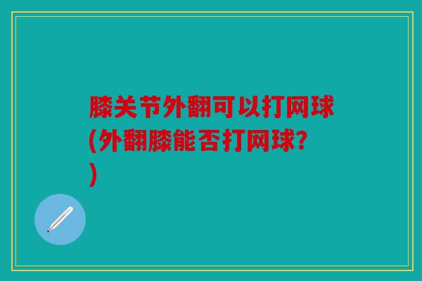 膝关节外翻可以打网球(外翻膝能否打网球?) 膝关节外翻可以打网球(外翻膝能否打网球?)