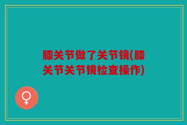 膝关节做了关节镜(膝关节关节镜检查操作) 膝关节做了关节镜(膝关节关节镜检查操作)