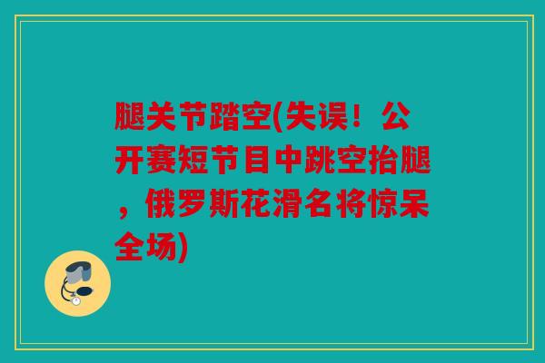 腿关节踏空(失误!公开赛短节目中跳空抬腿,俄罗斯花滑名将惊呆全场) 腿关节踏空(失误!公开赛短节目中跳空抬腿,俄罗斯花滑名将惊呆全场)