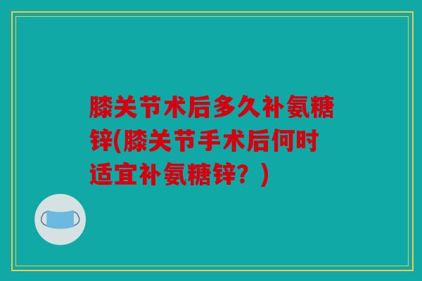膝关节术后多久补氨糖锌(膝关节手术后何时适宜补氨糖锌?) 膝关节术后多久补氨糖锌(膝关节手术后何时适宜补氨糖锌?)