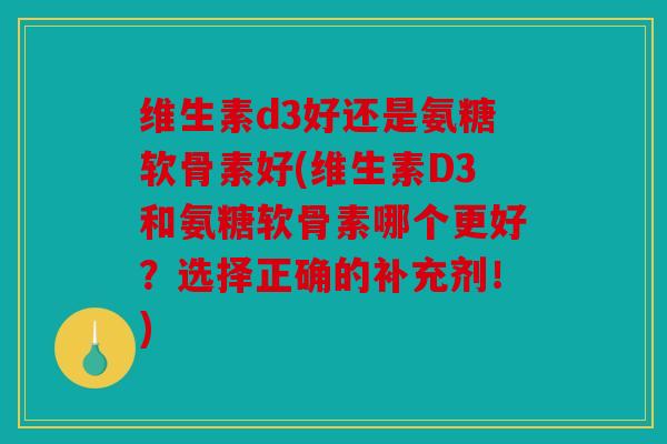 维生素d3好还是氨糖软骨素好(维生素D3和氨糖软骨素哪个更好？选择正确的补充剂！)