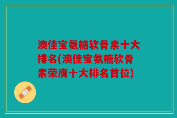澳佳宝氨糖软骨素十大排名(澳佳宝氨糖软骨素荣膺十大排名首位)