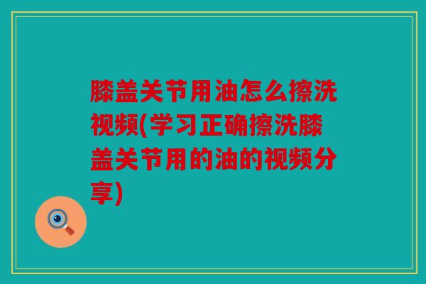 膝盖关节用油怎么擦洗视频(学习正确擦洗膝盖关节用的油的视频分享) 膝盖关节用油怎么擦洗视频(学习正确擦洗膝盖关节用的油的视频分享)