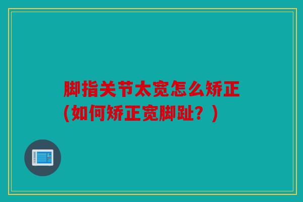 脚指关节太宽怎么矫正(如何矫正宽脚趾?) 脚指关节太宽怎么矫正(如何矫正宽脚趾?)