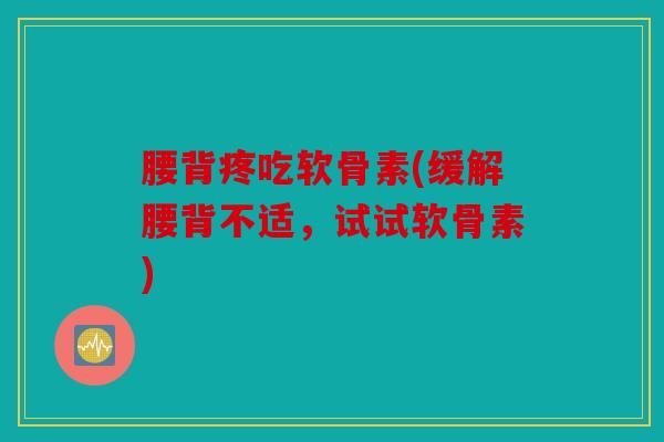 腰背疼吃软骨素(缓解腰背不适，试试软骨素)