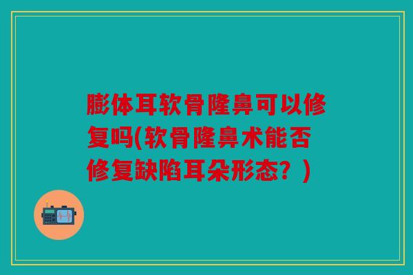 膨体耳软骨隆鼻可以修复吗(软骨隆鼻术能否修复缺陷耳朵形态？)