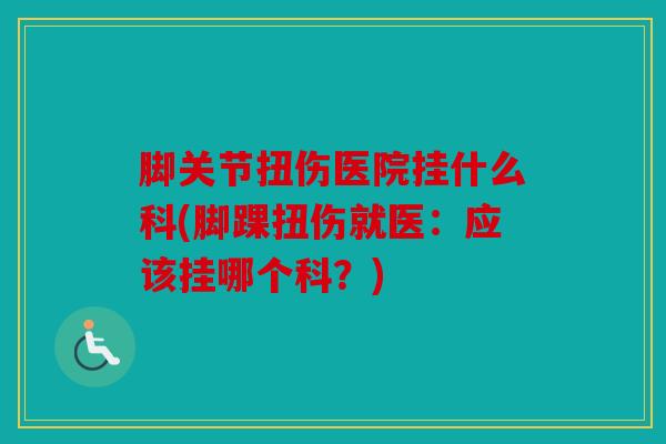 脚关节扭伤医院挂什么科(脚踝扭伤就医:应该挂哪个科?) 脚关节扭伤医院挂什么科(脚踝扭伤就医:应该挂哪个科?)